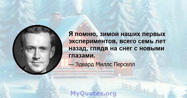 Я помню, зимой наших первых экспериментов, всего семь лет назад, глядя на снег с новыми глазами.