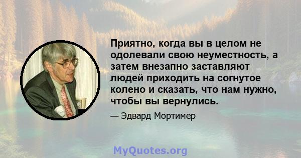 Приятно, когда вы в целом не одолевали свою неуместность, а затем внезапно заставляют людей приходить на согнутое колено и сказать, что нам нужно, чтобы вы вернулись.