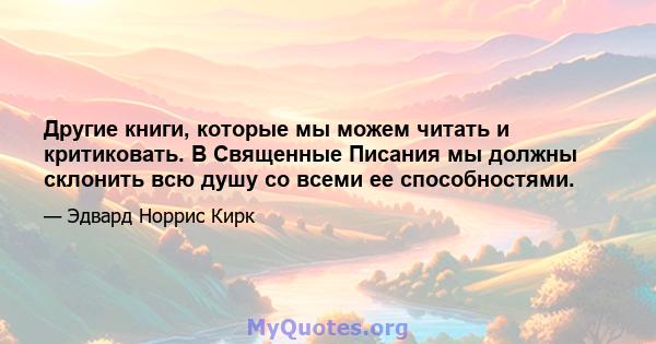 Другие книги, которые мы можем читать и критиковать. В Священные Писания мы должны склонить всю душу со всеми ее способностями.