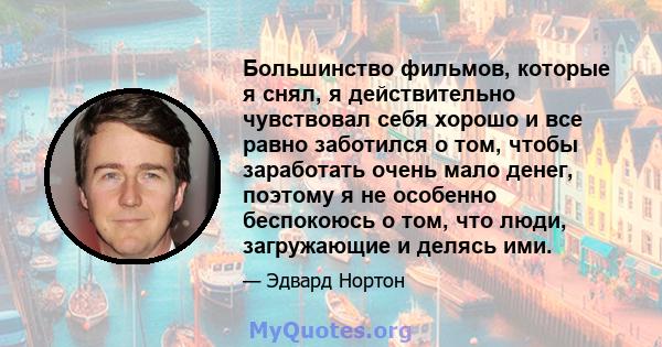 Большинство фильмов, которые я снял, я действительно чувствовал себя хорошо и все равно заботился о том, чтобы заработать очень мало денег, поэтому я не особенно беспокоюсь о том, что люди, загружающие и делясь ими.