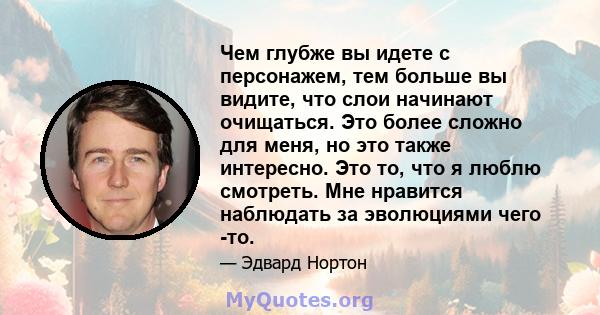 Чем глубже вы идете с персонажем, тем больше вы видите, что слои начинают очищаться. Это более сложно для меня, но это также интересно. Это то, что я люблю смотреть. Мне нравится наблюдать за эволюциями чего -то.