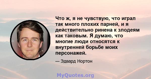 Что ж, я не чувствую, что играл так много плохих парней, и я действительно ринена к злодеям как таковым. Я думаю, что многие люди относятся к внутренней борьбе моих персонажей.