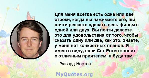 Для меня всегда есть одна или две строки, когда вы нажимаете его, вы почти решаете сделать весь фильм с одной или двух. Вы почти делаете это для удовольствия от того, чтобы сказать одну или две, как это. Знаете, у меня