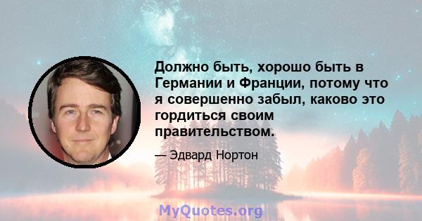 Должно быть, хорошо быть в Германии и Франции, потому что я совершенно забыл, каково это гордиться своим правительством.