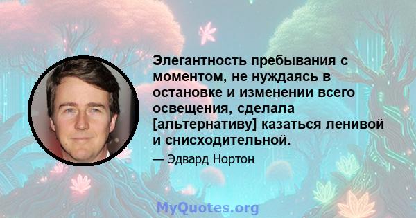 Элегантность пребывания с моментом, не нуждаясь в остановке и изменении всего освещения, сделала [альтернативу] казаться ленивой и снисходительной.