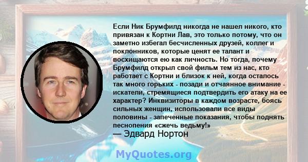 Если Ник Брумфилд никогда не нашел никого, кто привязан к Кортни Лав, это только потому, что он заметно избегал бесчисленных друзей, коллег и поклонников, которые ценят ее талант и восхищаются ею как личность. Но тогда, 