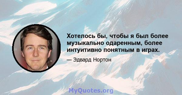 Хотелось бы, чтобы я был более музыкально одаренным, более интуитивно понятным в играх.