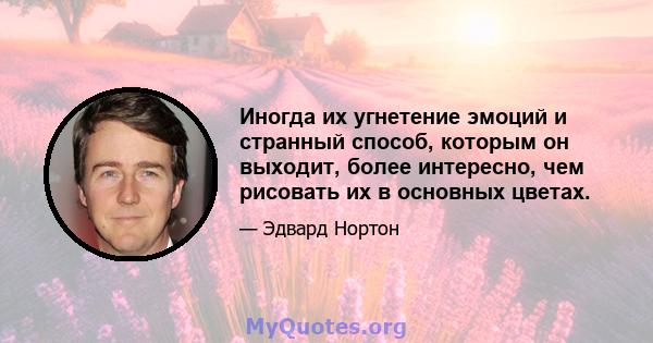 Иногда их угнетение эмоций и странный способ, которым он выходит, более интересно, чем рисовать их в основных цветах.