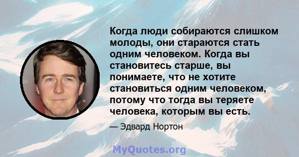 Когда люди собираются слишком молоды, они стараются стать одним человеком. Когда вы становитесь старше, вы понимаете, что не хотите становиться одним человеком, потому что тогда вы теряете человека, которым вы есть.