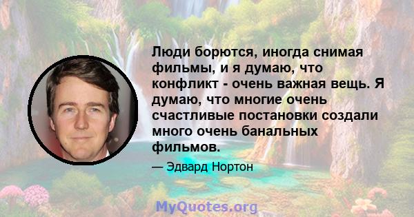 Люди борются, иногда снимая фильмы, и я думаю, что конфликт - очень важная вещь. Я думаю, что многие очень счастливые постановки создали много очень банальных фильмов.