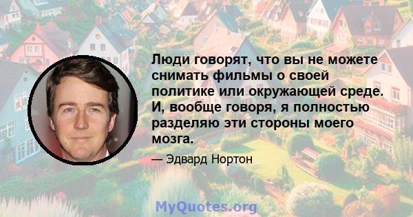 Люди говорят, что вы не можете снимать фильмы о своей политике или окружающей среде. И, вообще говоря, я полностью разделяю эти стороны моего мозга.