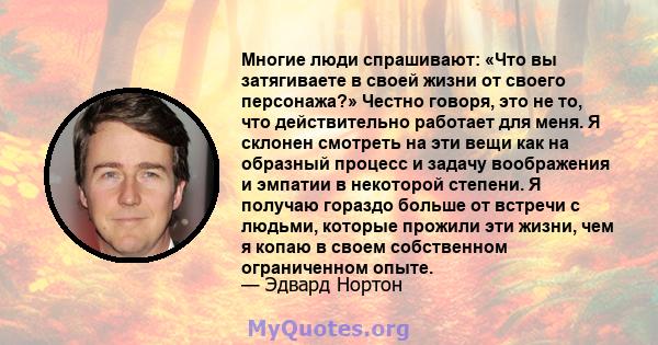 Многие люди спрашивают: «Что вы затягиваете в своей жизни от своего персонажа?» Честно говоря, это не то, что действительно работает для меня. Я склонен смотреть на эти вещи как на образный процесс и задачу воображения