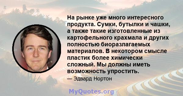 На рынке уже много интересного продукта. Сумки, бутылки и чашки, а также такие изготовленные из картофельного крахмала и других полностью биоразлагаемых материалов. В некотором смысле пластик более химически сложный. Мы 