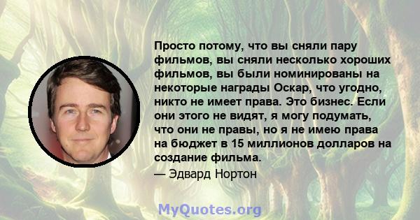 Просто потому, что вы сняли пару фильмов, вы сняли несколько хороших фильмов, вы были номинированы на некоторые награды Оскар, что угодно, никто не имеет права. Это бизнес. Если они этого не видят, я могу подумать, что