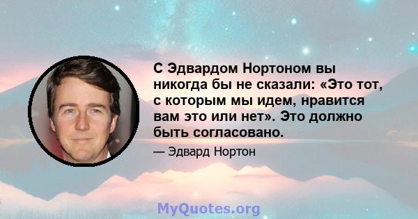 С Эдвардом Нортоном вы никогда бы не сказали: «Это тот, с которым мы идем, нравится вам это или нет». Это должно быть согласовано.