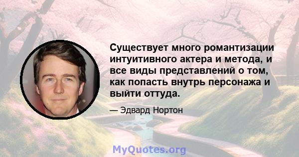 Существует много романтизации интуитивного актера и метода, и все виды представлений о том, как попасть внутрь персонажа и выйти оттуда.