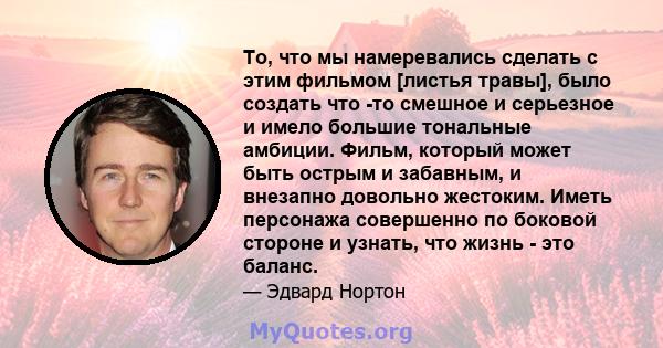 То, что мы намеревались сделать с этим фильмом [листья травы], было создать что -то смешное и серьезное и имело большие тональные амбиции. Фильм, который может быть острым и забавным, и внезапно довольно жестоким. Иметь 