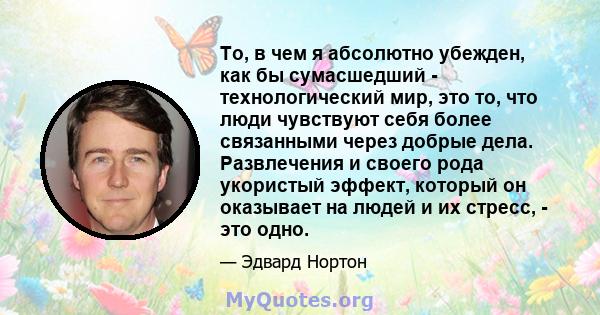 То, в чем я абсолютно убежден, как бы сумасшедший - технологический мир, это то, что люди чувствуют себя более связанными через добрые дела. Развлечения и своего рода укористый эффект, который он оказывает на людей и их 