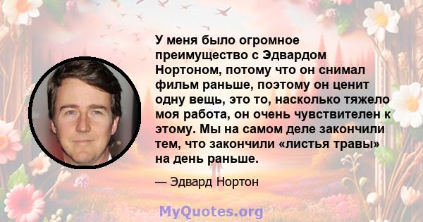 У меня было огромное преимущество с Эдвардом Нортоном, потому что он снимал фильм раньше, поэтому он ценит одну вещь, это то, насколько тяжело моя работа, он очень чувствителен к этому. Мы на самом деле закончили тем,