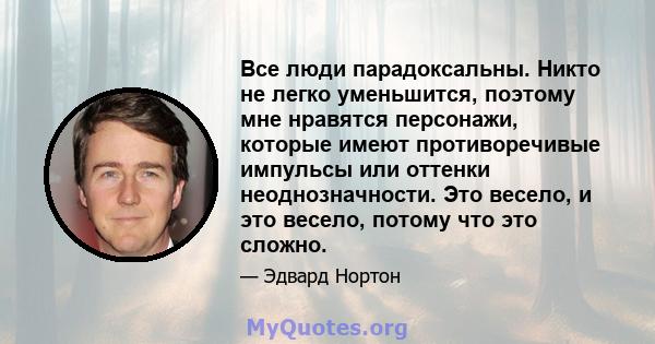 Все люди парадоксальны. Никто не легко уменьшится, поэтому мне нравятся персонажи, которые имеют противоречивые импульсы или оттенки неоднозначности. Это весело, и это весело, потому что это сложно.