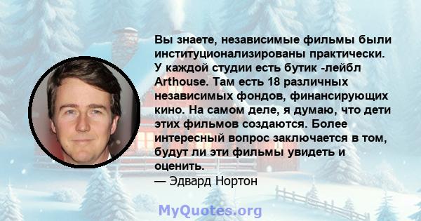 Вы знаете, независимые фильмы были институционализированы практически. У каждой студии есть бутик -лейбл Arthouse. Там есть 18 различных независимых фондов, финансирующих кино. На самом деле, я думаю, что дети этих