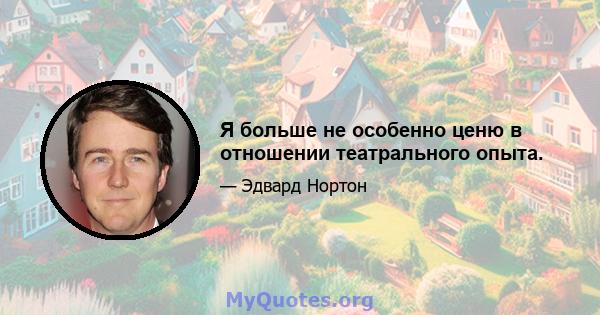 Я больше не особенно ценю в отношении театрального опыта.