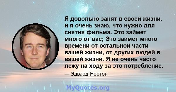 Я довольно занят в своей жизни, и я очень знаю, что нужно для снятия фильма. Это займет много от вас; Это займет много времени от остальной части вашей жизни, от других людей в вашей жизни. Я не очень часто лежу на ходу 