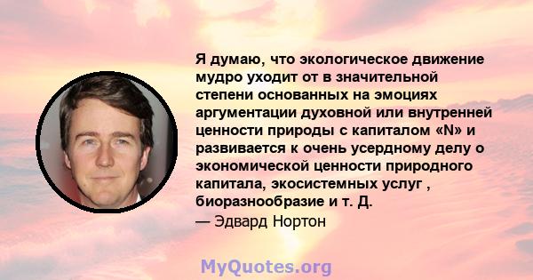 Я думаю, что экологическое движение мудро уходит от в значительной степени основанных на эмоциях аргументации духовной или внутренней ценности природы с капиталом «N» и развивается к очень усердному делу о экономической 