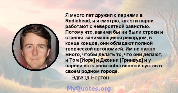 Я много лет дружил с парнями в Radiohead, и я смотрю, как эти парни работают с невероятной завистью. Потому что, какими бы ни были строки и стрелы, занимающиеся рекордом, в конце концов, они обладают полной творческой