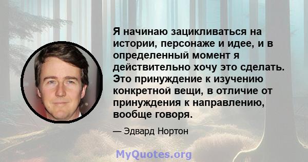 Я начинаю зацикливаться на истории, персонаже и идее, и в определенный момент я действительно хочу это сделать. Это принуждение к изучению конкретной вещи, в отличие от принуждения к направлению, вообще говоря.