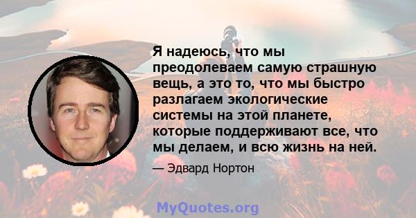 Я надеюсь, что мы преодолеваем самую страшную вещь, а это то, что мы быстро разлагаем экологические системы на этой планете, которые поддерживают все, что мы делаем, и всю жизнь на ней.