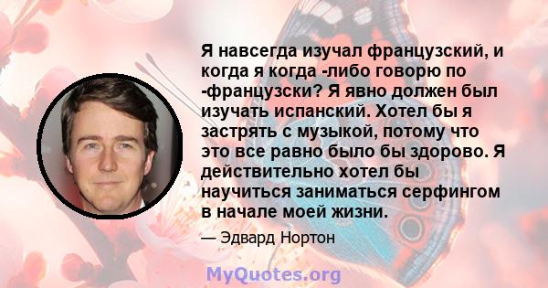 Я навсегда изучал французский, и когда я когда -либо говорю по -французски? Я явно должен был изучать испанский. Хотел бы я застрять с музыкой, потому что это все равно было бы здорово. Я действительно хотел бы