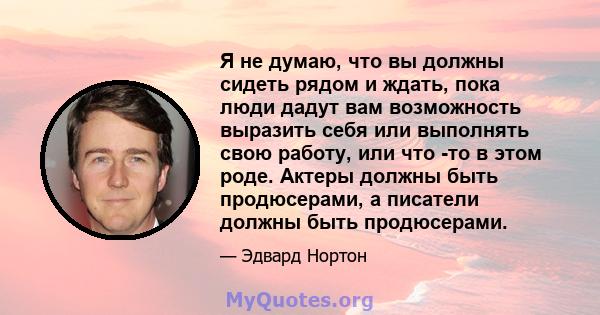 Я не думаю, что вы должны сидеть рядом и ждать, пока люди дадут вам возможность выразить себя или выполнять свою работу, или что -то в этом роде. Актеры должны быть продюсерами, а писатели должны быть продюсерами.