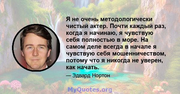 Я не очень методологически чистый актер. Почти каждый раз, когда я начинаю, я чувствую себя полностью в море. На самом деле всегда в начале я чувствую себя мошенничеством, потому что я никогда не уверен, как начать.