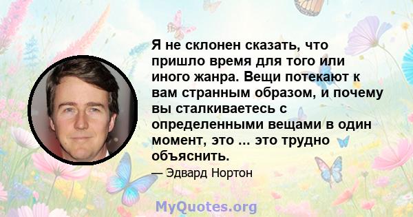 Я не склонен сказать, что пришло время для того или иного жанра. Вещи потекают к вам странным образом, и почему вы сталкиваетесь с определенными вещами в один момент, это ... это трудно объяснить.