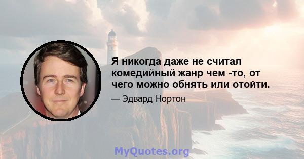 Я никогда даже не считал комедийный жанр чем -то, от чего можно обнять или отойти.