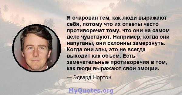 Я очарован тем, как люди выражают себя, потому что их ответы часто противоречат тому, что они на самом деле чувствуют. Например, когда они напуганы, они склонны замерзнуть. Когда они злы, это не всегда выходит как