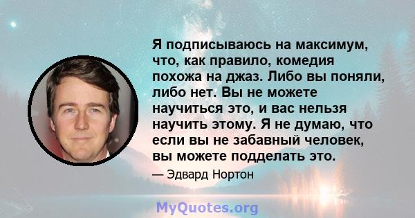 Я подписываюсь на максимум, что, как правило, комедия похожа на джаз. Либо вы поняли, либо нет. Вы не можете научиться это, и вас нельзя научить этому. Я не думаю, что если вы не забавный человек, вы можете подделать