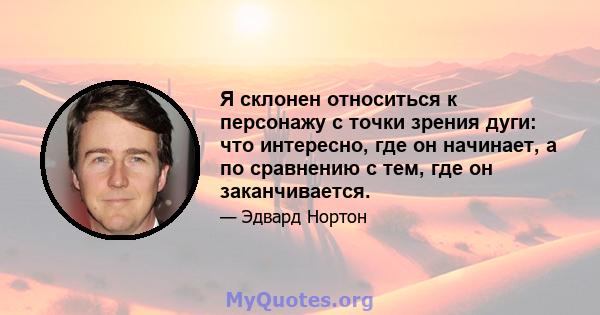 Я склонен относиться к персонажу с точки зрения дуги: что интересно, где он начинает, а по сравнению с тем, где он заканчивается.