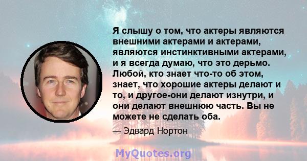 Я слышу о том, что актеры являются внешними актерами и актерами, являются инстинктивными актерами, и я всегда думаю, что это дерьмо. Любой, кто знает что-то об этом, знает, что хорошие актеры делают и то, и другое-они