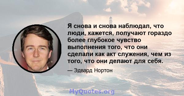 Я снова и снова наблюдал, что люди, кажется, получают гораздо более глубокое чувство выполнения того, что они сделали как акт служения, чем из того, что они делают для себя.