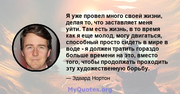 Я уже провел много своей жизни, делая то, что заставляет меня уйти. Там есть жизнь, в то время как я еще молод, могу двигаться, способный просто сидеть в мире в воде - я должен тратить гораздо больше времени на это,