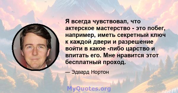 Я всегда чувствовал, что актерское мастерство - это побег, например, иметь секретный ключ к каждой двери и разрешение войти в какое -либо царство и впитать его. Мне нравится этот бесплатный проход.