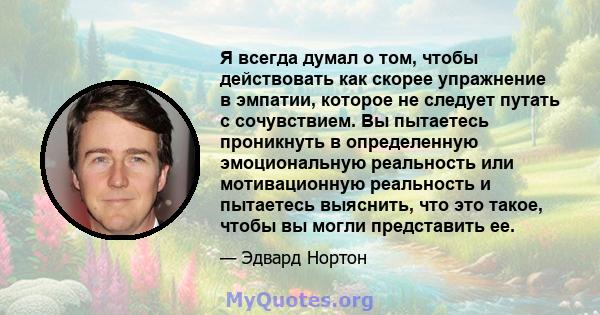 Я всегда думал о том, чтобы действовать как скорее упражнение в эмпатии, которое не следует путать с сочувствием. Вы пытаетесь проникнуть в определенную эмоциональную реальность или мотивационную реальность и пытаетесь