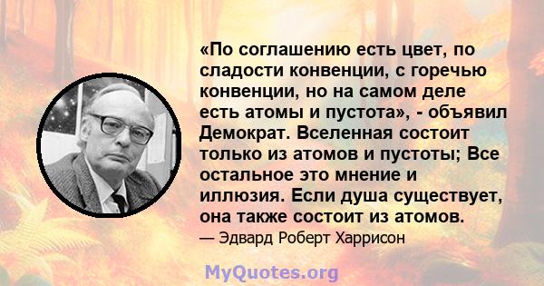 «По соглашению есть цвет, по сладости конвенции, с горечью конвенции, но на самом деле есть атомы и пустота», - объявил Демократ. Вселенная состоит только из атомов и пустоты; Все остальное это мнение и иллюзия. Если