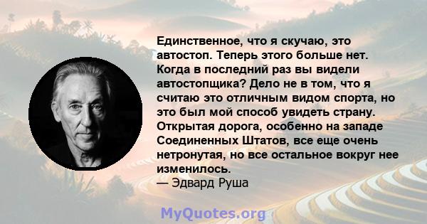 Единственное, что я скучаю, это автостоп. Теперь этого больше нет. Когда в последний раз вы видели автостопщика? Дело не в том, что я считаю это отличным видом спорта, но это был мой способ увидеть страну. Открытая