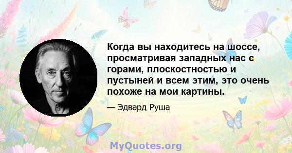 Когда вы находитесь на шоссе, просматривая западных нас с горами, плоскостностью и пустыней и всем этим, это очень похоже на мои картины.