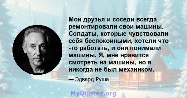 Мои друзья и соседи всегда ремонтировали свои машины. Солдаты, которые чувствовали себя беспокойными, хотели что -то работать, и они понимали машины. Я, мне нравится смотреть на машины, но я никогда не был механиком.