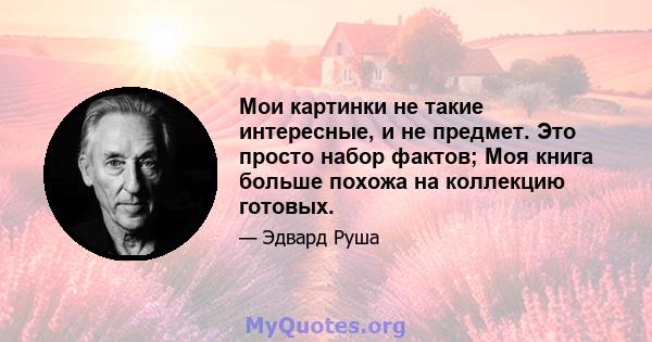 Мои картинки не такие интересные, и не предмет. Это просто набор фактов; Моя книга больше похожа на коллекцию готовых.