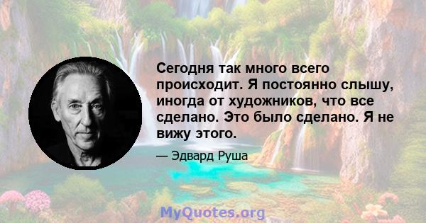 Сегодня так много всего происходит. Я постоянно слышу, иногда от художников, что все сделано. Это было сделано. Я не вижу этого.